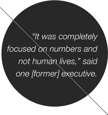 It was completely focused on numbers and not human lives,” said one [former] executive.