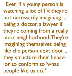 Even if a young person is watching a lot of TV, theyre not necessarily imagining ...  being a doctor, a lawyer if theyre coming from a really poor neighborhood. Theyre imagining themselves being like  the person next door ... they structure their behavior to conform to 'what people like us do.'