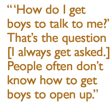 'How do I get boys to talk to me?'  Thats the question [I always get asked.]  People often don't know how to get boys to open up.