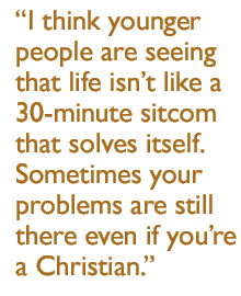 I think younger people are seeing that life isn't like a 30-minute sitcom that solves itself.  Sometimes your problems are still there even if you're a Christian.