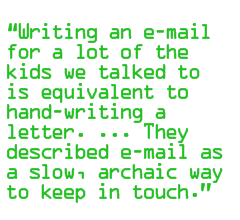 Writing an e-mail for a lot of the kids we talked to is equivalent to Êhand-writing a letter. ... They described e-mail as a slow, archaic way to keep in touch.