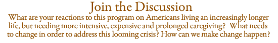 Join the Discussion: What are your reactions to this program on Americans living an increasingly longer life, but needing more intensive, expensive and prolonged  caregiving?  What needs to change in order to address this looming crisis? How can we make change happen?