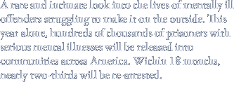 A rare and intimate look into the lives of mentally ill offenders struggling to make it on the outside. This year alone, hundreds of thousands of prisoners with serious mental illnesses will be released into communities across America. Within 18 months, nearly two-thirds will be re-arrested.