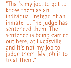 That's my job, to get to know them as an individual instead of an inmate.  The judge has sentenced them. The sentence is being carried out here, Lucasville, and it's not my job to judge them. My job is to treat them.