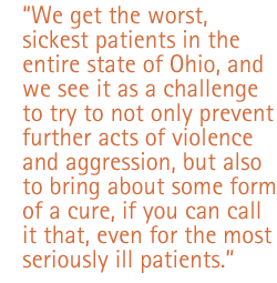 We get the worst, sickest patients in the entire state of Ohio, and we see it as a challenge to try to not only prevent further acts of violence and aggression, but also to bring about some form of a cure, if you can call it that, even for the most seriously ill patients.