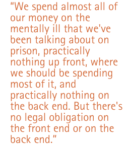 We spend almost all of our money on the mentally ill that we've been talking about on prison, practically nothing up front, where we should be spending most of it, and practically nothing on the back end. But there's no legal obligation on the front end or on the back end.