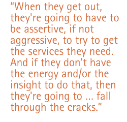 When they get out, they're going to have to be assertive, if not aggressive, to try to get the services they need. And if they don't have the energy and/or the insight to do that, then they're going to ... fall through the cracks.