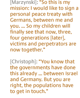 [Marzynski]: So this is my mission: I would like to sign a personal peace treaty with Germans, between me and you. ... So my children will finally see that now, three, four generations [later], victims and perpetrators are now together. [Christoph]: You know that the governments have done this already ... between Israel and Germany. But you are right, the populations have to get in touch.