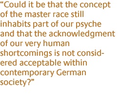 Could it be that the concept of the master race still inhabits part of our psyche and that the acknowledgment of our very human shortcomings is not considered acceptable within contemporary German society?