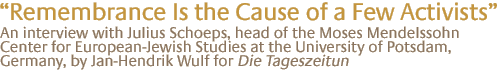 "remembrance is the cause of a few activists" An interview with Julius Schoeps, head of the Moses Mendelssohn Center for European-Jewish Studies at the University of Potsdam, Germany, by Jan-Hendrik Wulf for Die Tageszeitung