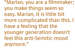 Marian, you are a filmmaker; you make things seem so easy. Marian, it is little bit more complicated than this. I have a feeling that the younger generation doesn't feel this anti-Semitic mood anymore.