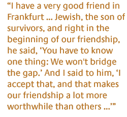 I have a very good friend in Frankfurt  Jewish, the son of survivors, and right in the beginning of our friendship, he said, You have to know one thing: We won't bridge the gap. And I said to him, I accept that, and that makes our friendship a lot more worthwhile than others ...  
