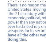 There is no reason that the United States  moving into the 21st century with more economic, political, military power than any nation has ever had, need rely on nuclear weapons for its security.  We have all the other ways of doing this.