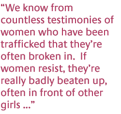 We know from countless testimonies of women who have been trafficked that theyre often broken in.  If women resist, theyre really badly beaten up, often in front of other girls...
