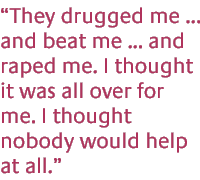 They drugged me ... and beat me... and raped me.  I thought it was all over for me. I thought nobody would help at all. ...