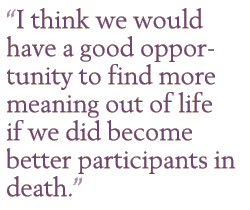 I think we would have a good opportunity to find more meaning out of life if we did become better participants in death.