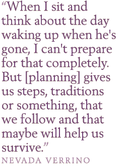 When I sit and think about the day waking up when he's gone, I can't prepare for that completely. But [planning] gives us steps, traditions or something, that we follow and that maybe will help us survive. - Nevada Verrino